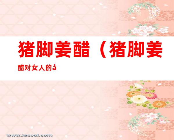 猪脚姜醋(猪脚姜醋对女人的好处)