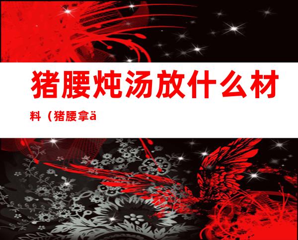 猪腰炖汤放什么材料(猪腰拿什么汤料炖汤好呢)