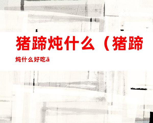猪蹄炖什么（猪蹄炖什么好吃不油腻）