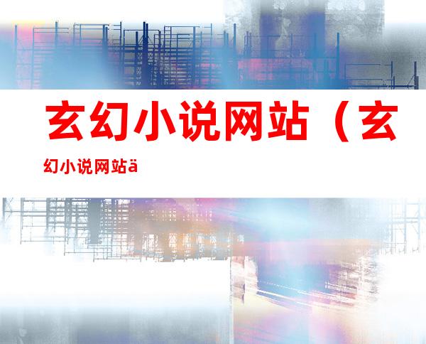 玄幻小说网站(玄幻小说网站人气排行榜)