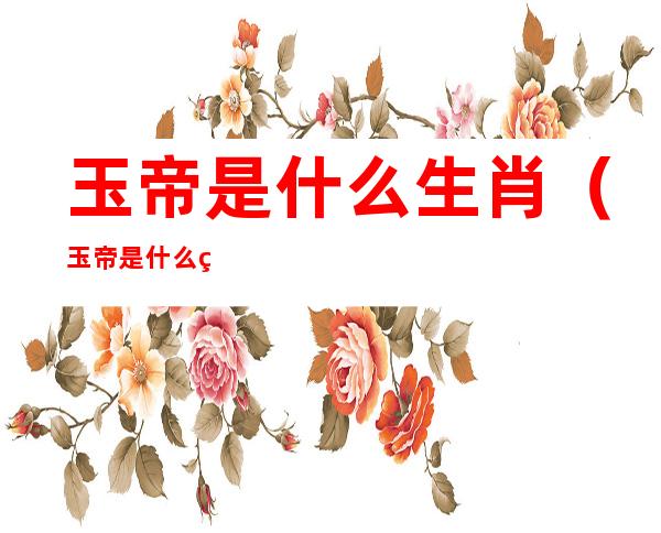 玉帝是什么生肖(玉帝是什么生肖 1080P)