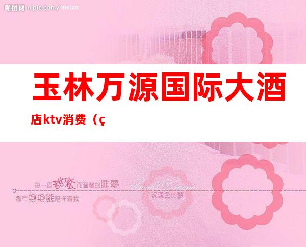 玉林万源国际大酒店ktv消费(玉林万源国际大酒店ktv消费怎么样)