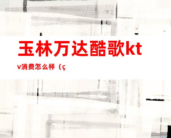 玉林万达酷歌ktv消费怎么样（玉林最好的商务KTV）