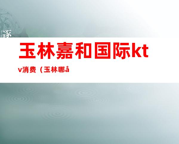 玉林嘉和国际ktv消费(玉林哪家ktv好)