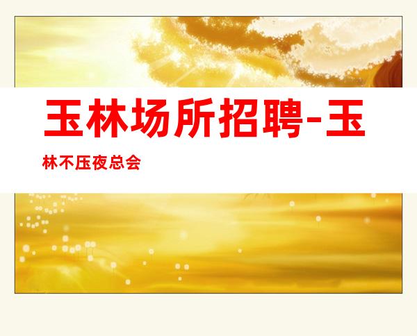 玉林场所招聘-玉林不压夜总会无严打专业夜总会