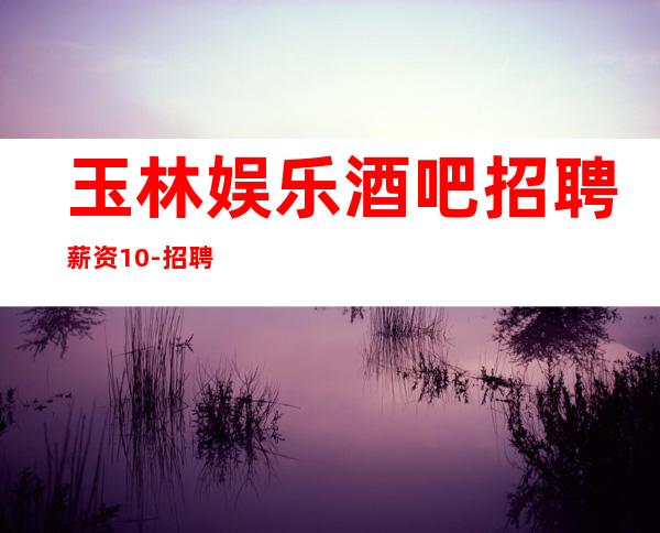 玉林娱乐酒吧招聘薪资10-招聘