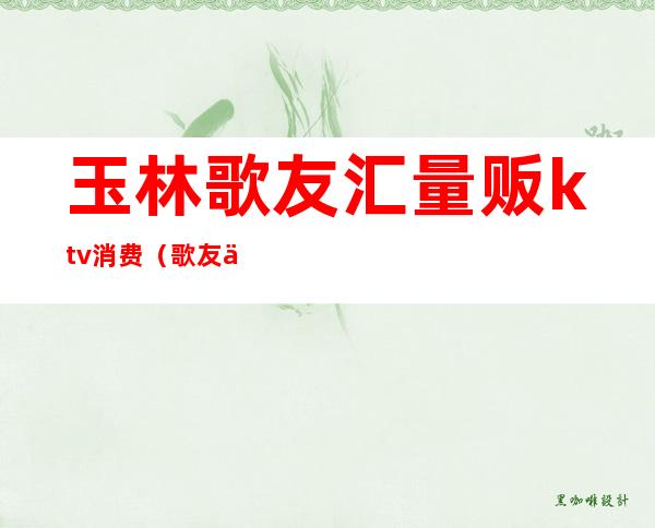 玉林歌友汇量贩ktv消费(歌友会ktv价格)