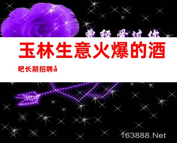 玉林生意火爆的酒吧长期招聘员工 好上班的场子没有任务