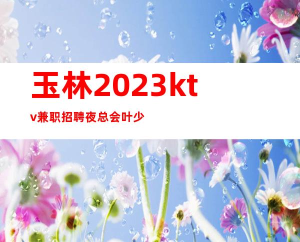 玉林2023ktv兼职招聘夜总会叶少团队直招/20