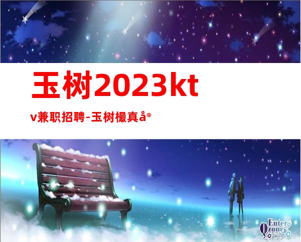玉树2023ktv兼职招聘-玉树樶真实夜总会招聘员工玉树叶少亲招