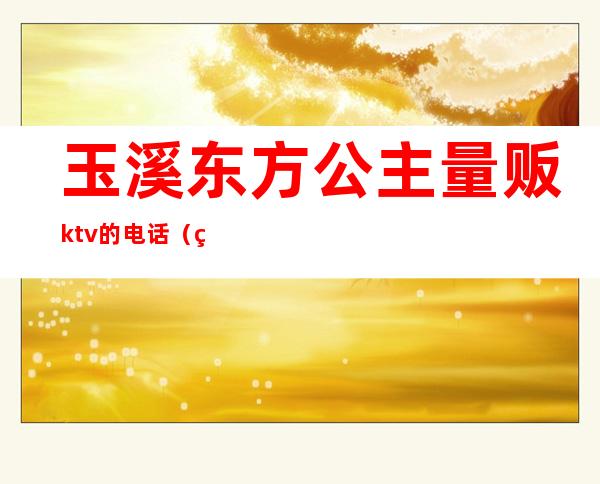 玉溪东方公主量贩ktv的电话(玉溪东方公主量贩ktv的电话)