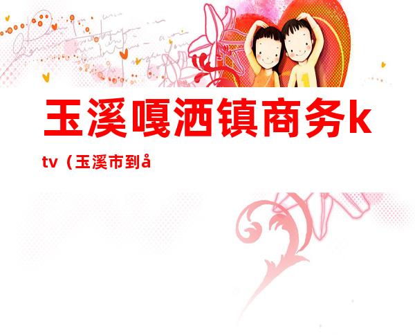 玉溪嘎洒镇商务ktv(玉溪市到嘎洒镇有多少公里)