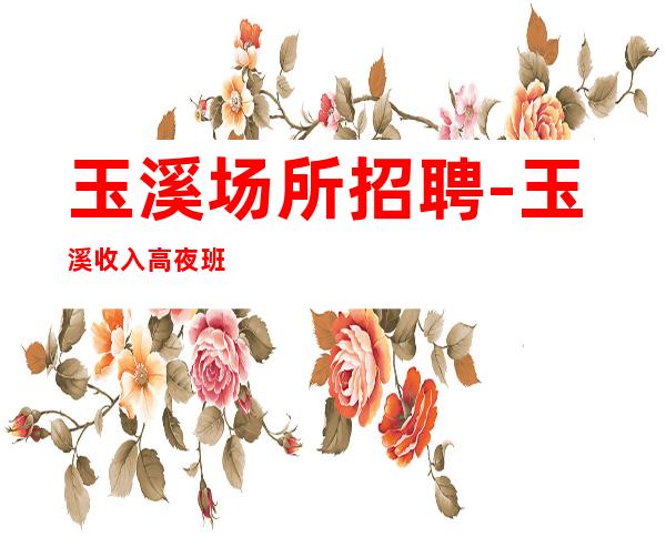 玉溪场所招聘-玉溪收入高夜班中端盛大起航把握机遇