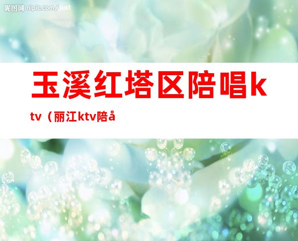 玉溪红塔区陪唱ktv(丽江ktv陪唱)