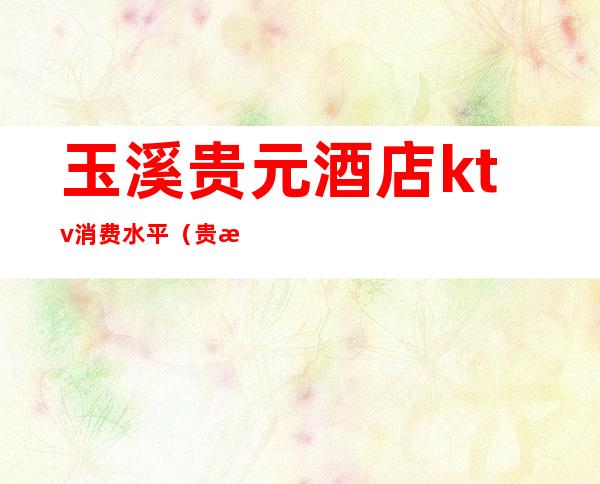 玉溪贵元酒店ktv消费水平(贵溪ktv消费怎么样)