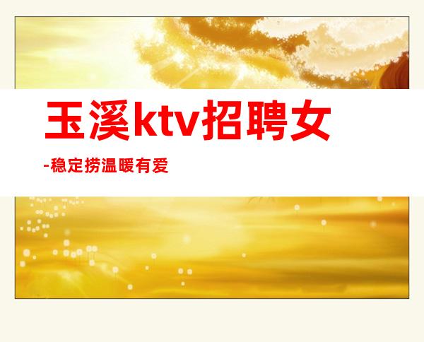 玉溪ktv招聘女-稳定捞温暖有爱
