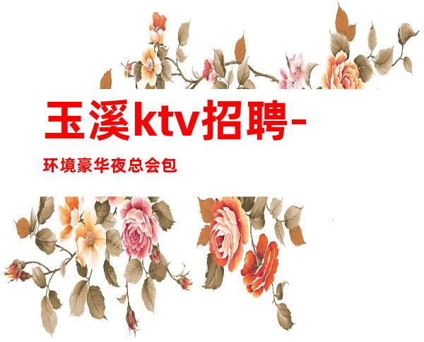 玉溪ktv招聘-环境豪华夜总会包吃包住真实招聘小白必看