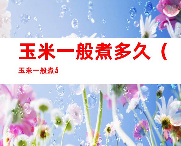 玉米一般煮多久（玉米一般煮多久才熟）