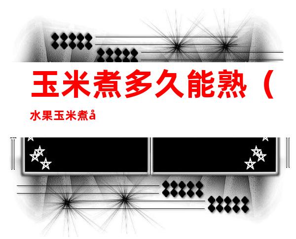 玉米煮多久能熟(水果玉米煮多久能熟)