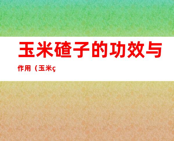 玉米碴子的功效与作用（玉米碴子条的功效与作用）