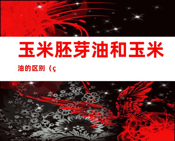 玉米胚芽油和玉米油的区别(玉米油与胚芽玉米油的区别)