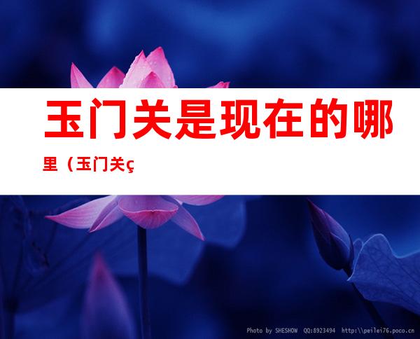 玉门关是现在的哪里(玉门关现在位于哪里)