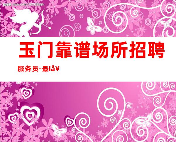 玉门靠谱场所招聘服务员-最i好场所-找工作的来吧