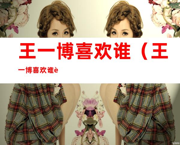 王一博喜欢谁(王一博喜欢谁赵丽颖吗)