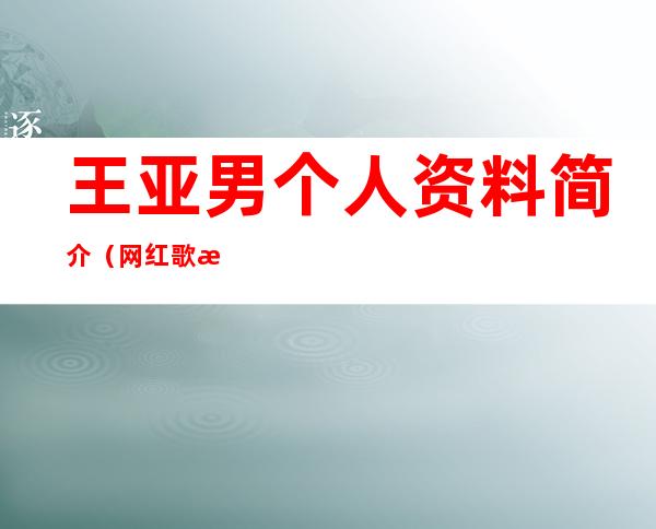 王亚男个人资料简介（网红歌手王亚男个人资料简介）