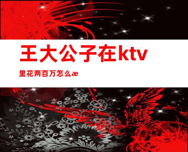 王大公子在ktv里花两百万怎么消费（KTV公主给二百小费能干什么）
