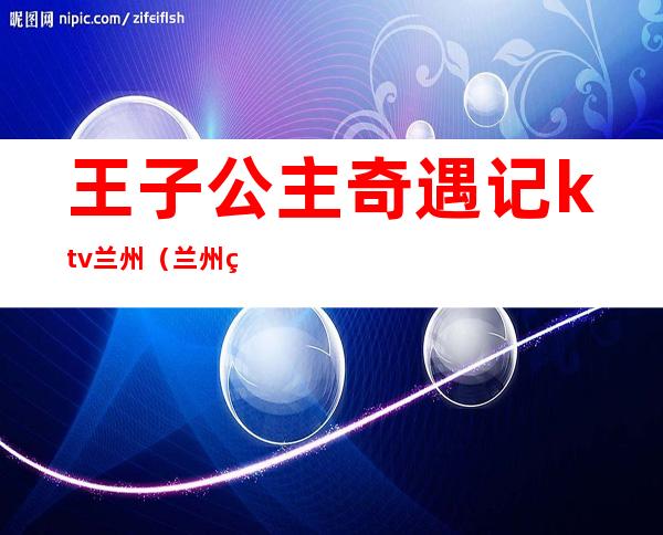 王子公主奇遇记ktv兰州（兰州王子公主KTV）
