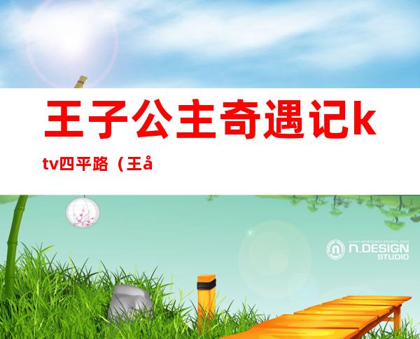 王子公主奇遇记ktv四平路（王子公主奇遇记ktv四平路 电话）