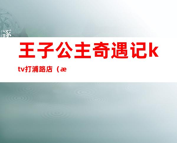 王子公主奇遇记ktv打浦路店（打浦路王子奇遇记ktv电话号码）