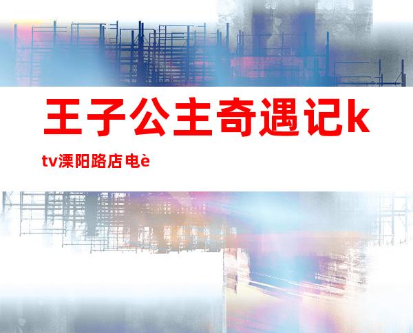 王子公主奇遇记ktv溧阳路店电话(王子公主奇遇记ktv有公主吗)