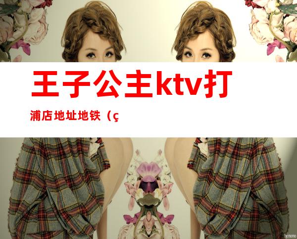 王子公主ktv打浦店地址地铁(王子公主奇遇记ktv打浦路店)