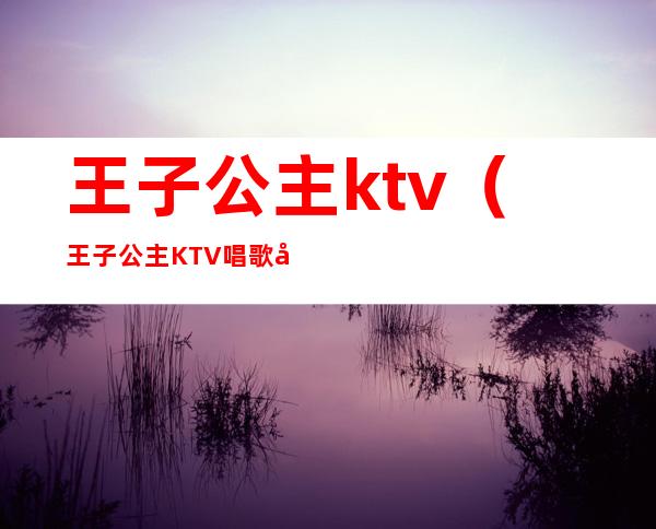 王子公主ktv(王子公主KTV唱歌多少钱可以消费)