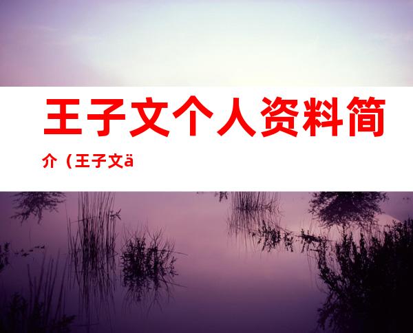 王子文个人资料简介(王子文个人资料简介及婚史)