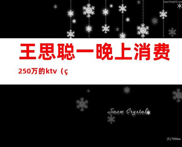 王思聪一晚上消费250万的ktv(王思聪一晚上消费1000万)
