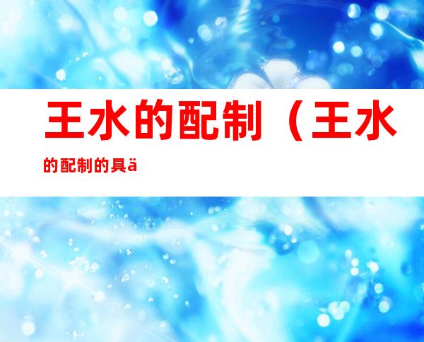 王水的配制（王水的配制的具体操作）