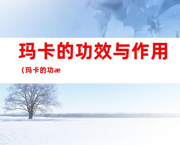 玛卡的功效与作用(玛卡的功效与作用女性)