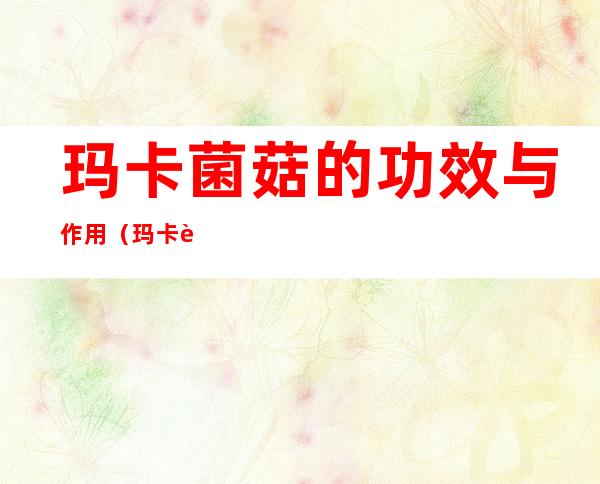 玛卡菌菇的功效与作用(玛卡菌的营养价值及功效)