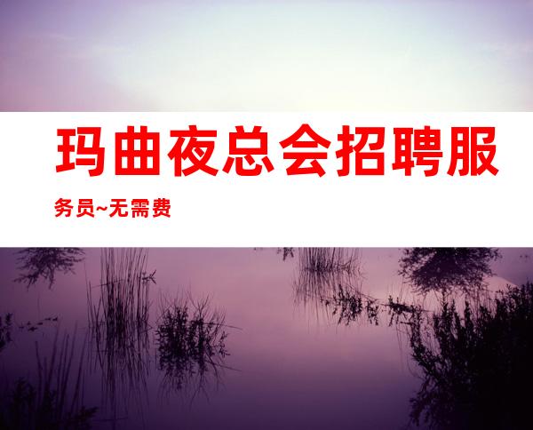玛曲夜总会招聘服务员~无需费用~高薪职业就等你来