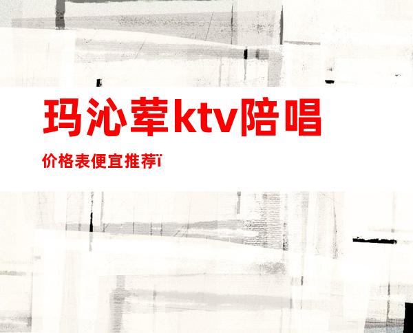玛沁荤ktv陪唱价格表便宜推荐(ktv陪唱价格一般多少)