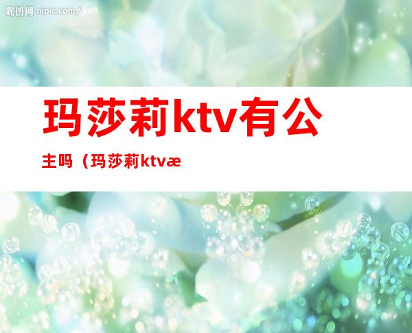 玛莎莉ktv有公主吗(玛莎莉ktv有公主吗多少钱)