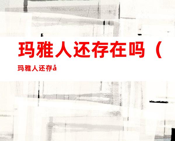 玛雅人还存在吗(玛雅人还存在吗广场舞)