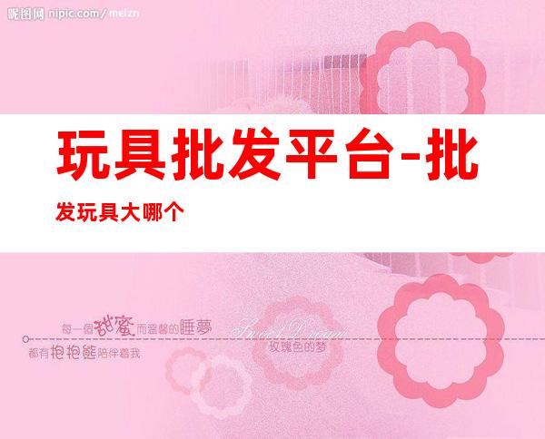 玩具批发平台-批发玩具大哪个网站好