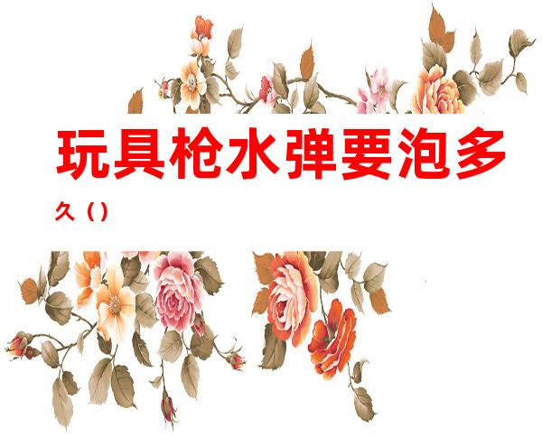 玩具枪水弹要泡多久()