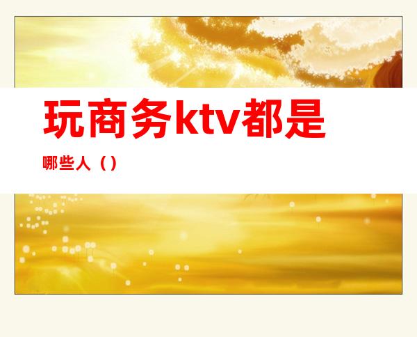 玩商务ktv都是哪些人()