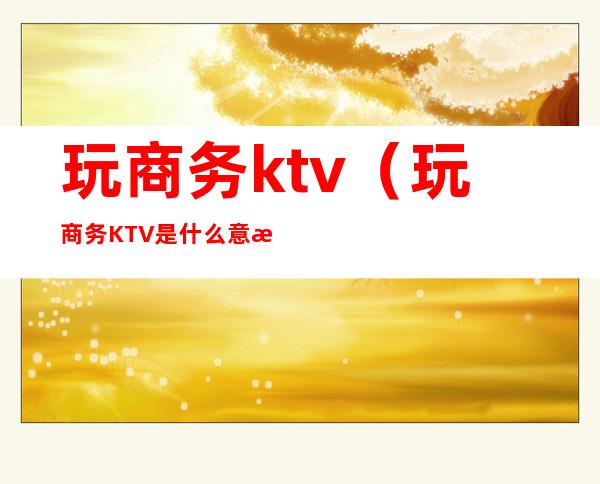 玩商务ktv(玩商务KTV是什么意思)