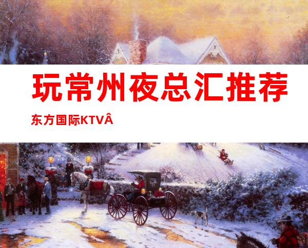 玩常州夜总汇推荐东方国际KTV·品质超赞的高端夜总汇